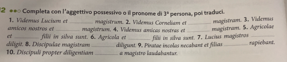 2 ●●○ Completa con l’aggettivo possessivo o il pronome di 3^a persona, poi traduci. 
1. Videmus Lucium et _magistrum. 2. Videmus Corneliam et _magistram. 3. Videmus 
amicos nostros et _magistrum. 4. Videmus amicas nostras et_ 
magistram. 5. Agricolae 
et _filii in silva sunt. 6. Agricola et _filii in silva sunt. 7. Lucius magistros_ 
diligit. 8. Discipulae magistram _diligunt. 9. Piratae incolas necabant et filias _rapiebant. 
10. Discipuli propter diligentiam _a magistro laudabantur.