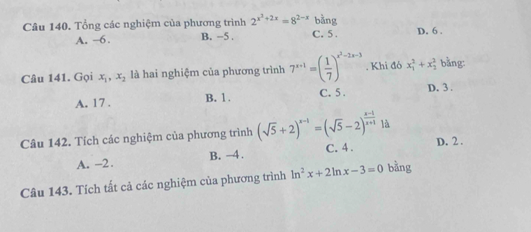 Tổng các nghiệm của phương trình 2^(x^2)+2x=8^(2-x) bang
A. —6. B. −5. C. 5. D. 6.
Câu 141. Gọi x_1, x_2 là hai nghiệm của phương trình 7^(x+1)=( 1/7 )^x^2-2x-3. Khi đó x_1^(2+x_2^2 bằng:
A. 17. B. 1. C. 5. D. 3.
Câu 142. Tích các nghiệm của phương trình (sqrt(5)+2)^x-1)=(sqrt(5)-2)^ (x-1)/x+1  là
A. -2. B. -4. C. 4.
D. 2.
Câu 143. Tích tất cả các nghiệm của phương trình ln^2x+2ln x-3=0 bằng