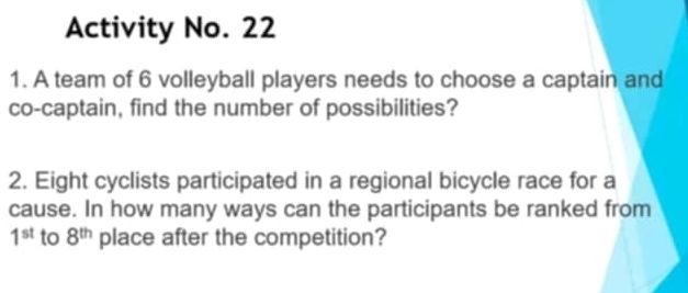 Activity No. 22 
1. A team of 6 volleyball players needs to choose a captain and 
co-captain, find the number of possibilities? 
2. Eight cyclists participated in a regional bicycle race for a 
cause. In how many ways can the participants be ranked from
1^(st) to 8^(th) place after the competition?