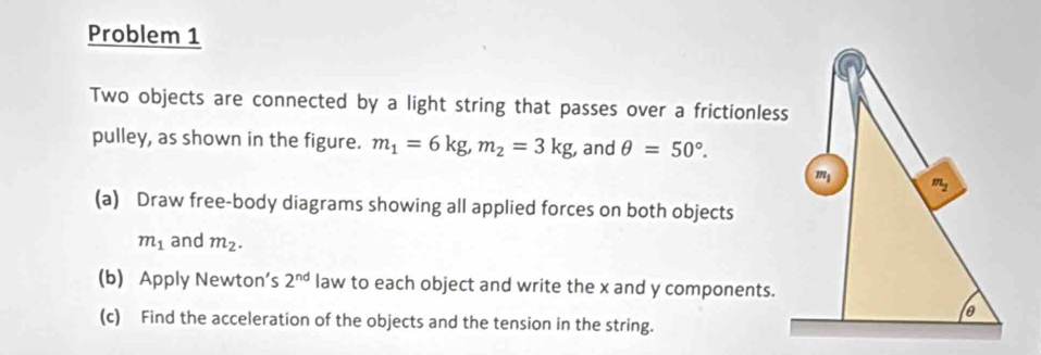 Problem 1
Two objects are connected by a light string that passes over a frictionless
pulley, as shown in the figure. m_1=6kg,m_2=3kg , and θ =50°.
(a) Draw free-body diagrams showing all applied forces on both objects
m_1 and m_2.
(b) Apply Newton's 2^(nd) law to each object and write the x and y components.
(c) Find the acceleration of the objects and the tension in the string.