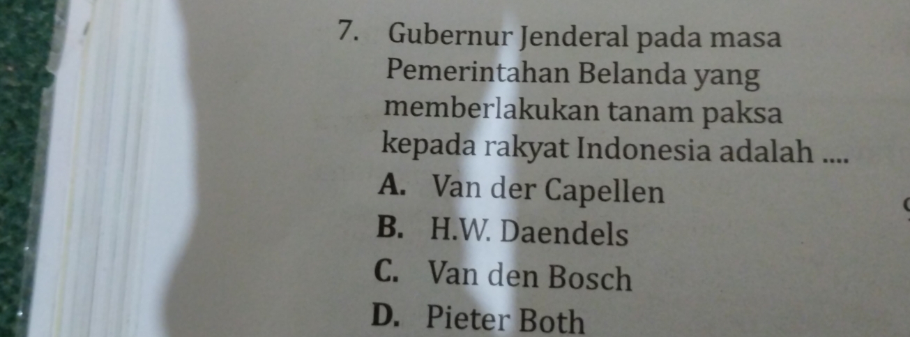 Gubernur Jenderal pada masa
Pemerintahan Belanda yang
memberlakukan tanam paksa
kepada rakyat Indonesia adalah ....
A. Van der Capellen
B. H.W. Daendels
C. Van den Bosch
D. Pieter Both