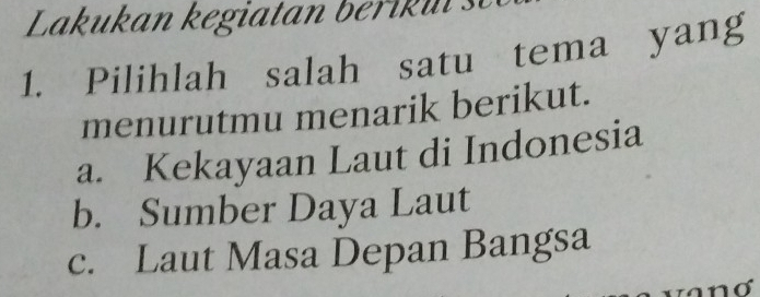 Lakukan kegiatan berik u :
1. Pilihlah salah satu tema yang
menurutmu menarik berikut.
a. Kekayaan Laut di Indonesia
b. Sumber Daya Laut
c. Laut Masa Depan Bangsa