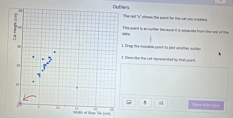 iers 
The red "x" shows the point for the cat you created. 
This point is an outlier because it is separate from the rest of the 
data. 
. Drag the movable point to plot another outlier. 
. Describe the cat represented by that point.
sqrt(± ) Share With Class 
Width of Bow Tie (cm)