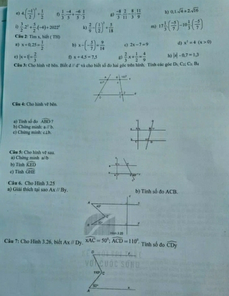 4( (-t)/2 )^2+ 1/2   1/3 . (-4)/5 + (-6)/5 . 1/3  g)  (-8)/3 ·  2/11 - 8/3 : 11/9  h) 0,1.sqrt(4)+2.sqrt(16)
i  3/2 · 2^2+ 5/2 · (-4)+2022^0 k)  2/9 -( 1/2 )^1+ 5/18  m) 17 1/3 · ( (-5)/7 )-10frac 13.( (-5)/7 )
Câu 2: Tìm x, biết ( TH)
a) x+0,25= 1/2  b) x-(- 5/7 )= 9/14  c) 2x-7=9 d) x^2=4(x>0)
c) |x+1|= 2/3  x+4.5=7.5 g)  2/3 x+ 1/2 = 4/9  h) |x|-0.7=1.3
Câu 3: Cho hình vẽ bên. Biết dparallel d và cho biết số đo hai góc trên hình. Tính các góc D_1,C_2;C_3;B_4
Câu 4: Cho hình vẽ bên.
a) Tinh số đo widehat ABD ?
b) Chứng minh: aparallel b
c) Chứng minh: c⊥b.
Câu 5: Cho hình vc^(2 sau
a) Chứng minh a//b
b) Tính widehat KED)
c) Tinh widehat OHE. ,
Câu 6. Cho Hình 3.25
a) Giải thích tại sao Axparallel By. b) Tinh số đo ACB.
A .
40°
c
. 80° y
   
Câu 7: Cho Hình 3.26, biết Axparallel Dy.widehat xAC=50°;widehat ACD=110°. * Tính số đo widehat CDy
D
110° C
50° x
A