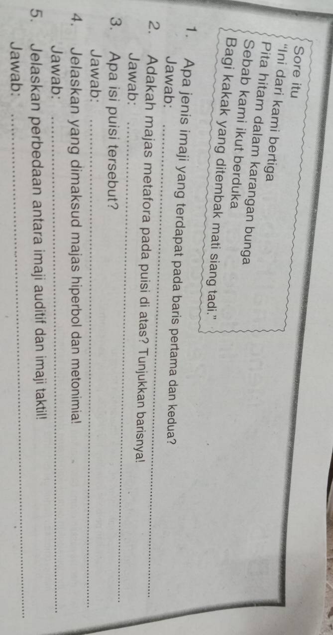 Sore itu 
“Ini dari kami bertiga 
Pita hitam dalam karangan bunga 
Sebab kami ikut berduka 
Bagi kakak yang ditembak mati siang tadi.” 
_ 
1. Apa jenis imaji yang terdapat pada baris pertama dan kedua? 
Jawab: 
2. Adakah majas metafora pada puisi di atas? Tunjukkan barisnya! 
Jawab:_ 
3. Apa isi puisi tersebut? 
Jawab:_ 
4. Jelaskan yang dimaksud majas hiperbol dan metonimia! 
Jawab:_ 
_ 
5. Jelaskan perbedaan antara imaji auditif dan imaji taktil! 
Jawab: