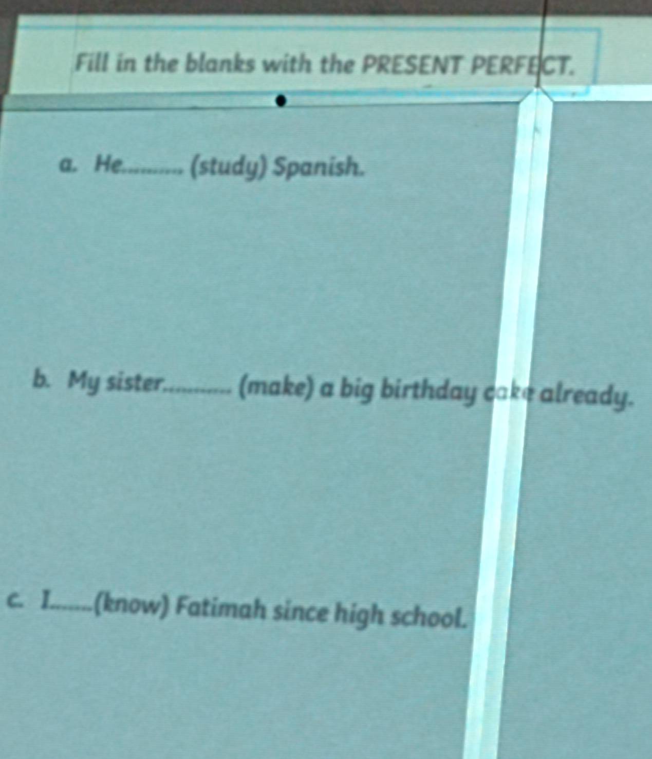 Fill in the blanks with the PRESENT PERFECT. 
a. He.......... ( (study) Spanish. 
b. My sister._ (make) a big birthday cake already. 
c. I.......(know) Fatimah since high school.