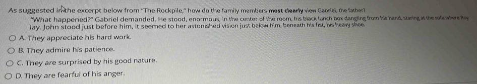 As suggested in the excerpt below from “The Rockpile,” how do the family members most clearly view Gabriel, the father?
“What happened?” Gabriel demanded. He stood, enormous, in the center of the room, his black lunch box dangling from his hand, staring at the sofawhere Roy
lay. John stood just before him, it seemed to her astonished vision just below him, beneath his fist, his heavy shoe.
A. They appreciate his hard work.
B. They admire his patience.
C. They are surprised by his good nature.
D. They are fearful of his anger.