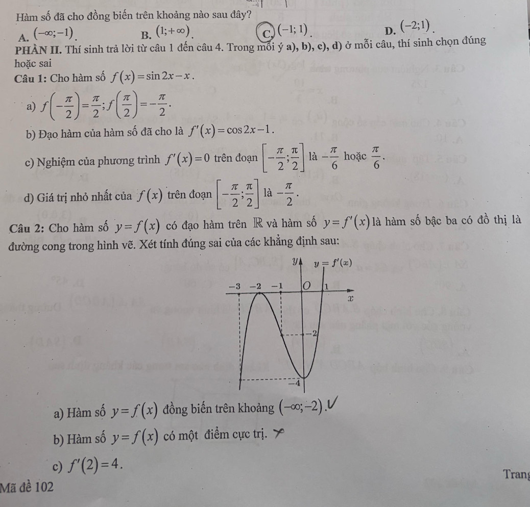 Hàm số đã cho đồng biến trên khoảng nào sau đây?
A. (-∈fty ;-1).
B. (1;+∈fty ). (-1;1) (-2;1).
C,
D.
PHÀN II. Thí sinh trả lời từ câu 1 đến câu 4. Trong mỗi ý a), b), c), d) ở mỗi câu, thí sinh chọn đúng
hoặc sai
Câu 1: Cho hàm số f(x)=sin 2x-x.
a) f(- π /2 )= π /2 ;f( π /2 )=- π /2 .
b) Đạo hàm của hàm số đã cho là f'(x)=cos 2x-1.
c) Nghiệm của phương trình f'(x)=0 trên đoạn [- π /2 ; π /2 ] là - π /6  hoặc  π /6 .
d) Giá trị nhỏ nhất của f(x) trên đoạn [- π /2 ; π /2 ] là - π /2 .
Câu 2: Cho hàm số y=f(x) có đạo hàm trên R và hàm số y=f'(x) là hàm số bậc ba có đồ thị là
đường cong trong hình vẽ. Xét tính đúng sai của các khẳng định sau:
a) Hàm số y=f(x) đồng biến trên khoảng (-∈fty ;-2).
b) Hàm số y=f(x) có một điểm cực trị.
c) f'(2)=4.
Tran
Mã đề 102