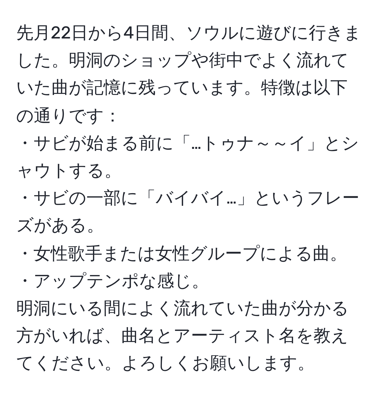 先月22日から4日間、ソウルに遊びに行きました。明洞のショップや街中でよく流れていた曲が記憶に残っています。特徴は以下の通りです：  
・サビが始まる前に「…トゥナ～～イ」とシャウトする。  
・サビの一部に「バイバイ…」というフレーズがある。  
・女性歌手または女性グループによる曲。  
・アップテンポな感じ。  
明洞にいる間によく流れていた曲が分かる方がいれば、曲名とアーティスト名を教えてください。よろしくお願いします。