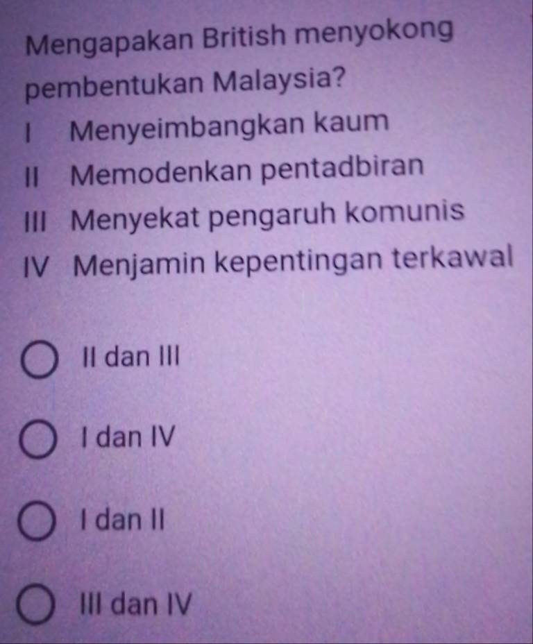 Mengapakan British menyokong
pembentukan Malaysia?
I Menyeimbangkan kaum
II Memodenkan pentadbiran
III Menyekat pengaruh komunis
IV Menjamin kepentingan terkawal
II dan III
I dan IV
I dan II
III dan IV