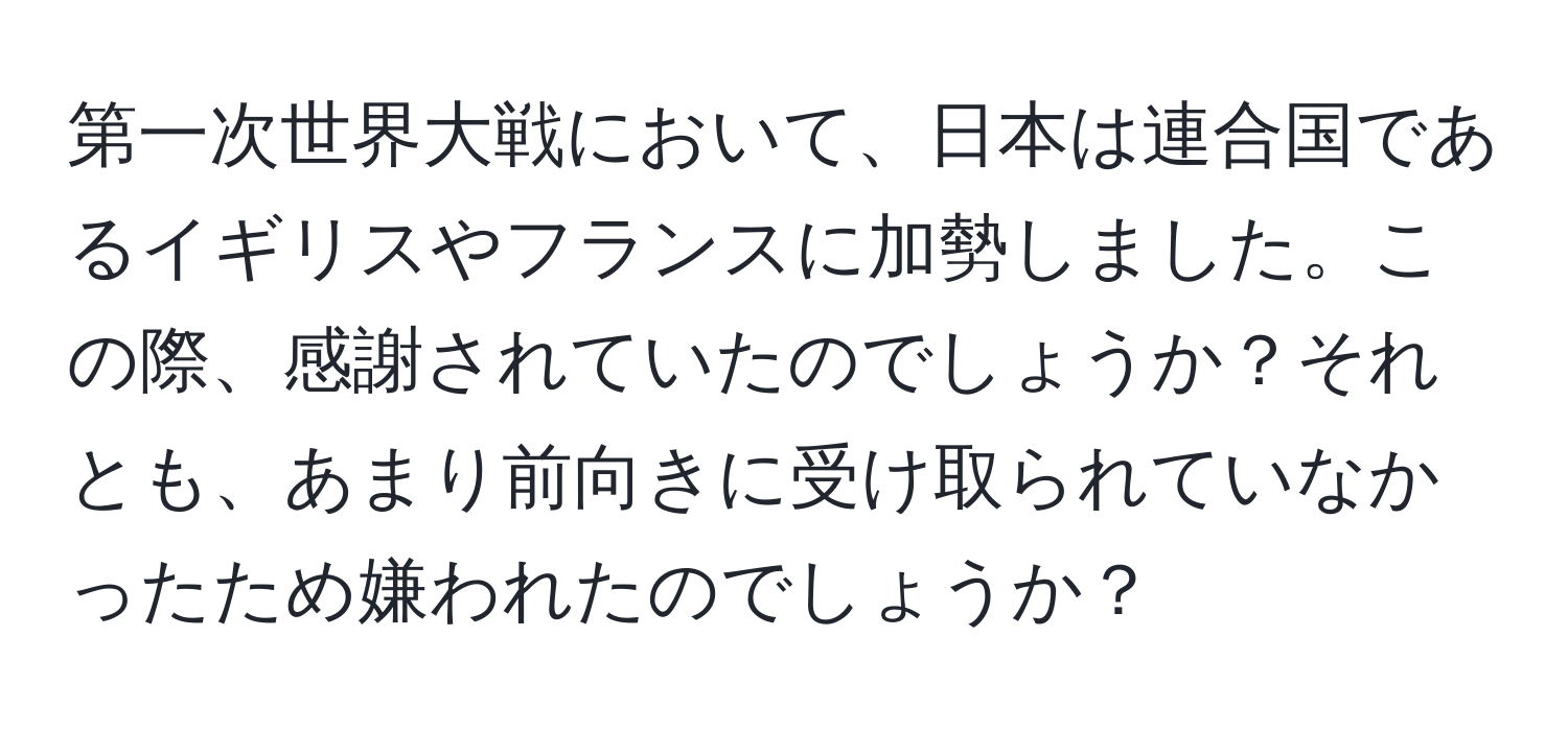 第一次世界大戦において、日本は連合国であるイギリスやフランスに加勢しました。この際、感謝されていたのでしょうか？それとも、あまり前向きに受け取られていなかったため嫌われたのでしょうか？