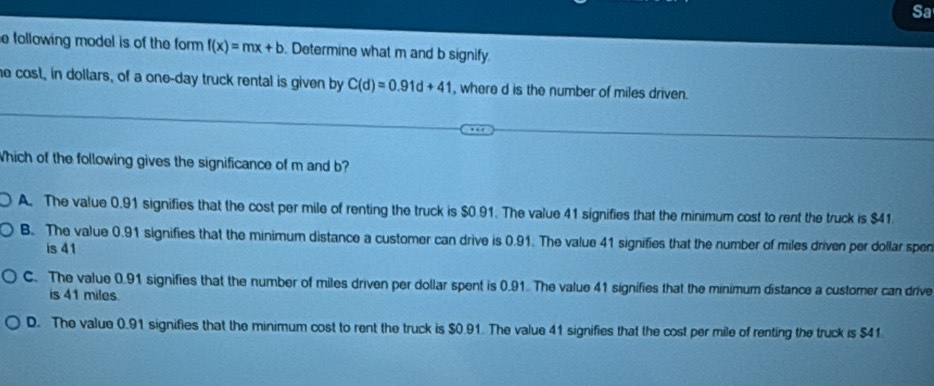 Sa
e following model is of the form f(x)=mx+b. Determine what m and b signify
he cost, in dollars, of a one-day truck rental is given by C(d)=0.91d+41 , where d is the number of miles driven.
Which of the following gives the significance of m and b?
A. The value 0.91 signifies that the cost per mile of renting the truck is $0 91. The value 41 signifies that the minimum cost to rent the truck is $41
B. The value 0.91 signifies that the minimum distance a customer can drive is 0.91. The value 41 signifies that the number of miles driven per dollar sper
is 41
C. The value 0.91 signifies that the number of miles driven per dollar spent is 0.91. The value 41 signifies that the minimum distance a customer can drive
is 41 miles.
D. The value 0.91 signifies that the minimum cost to rent the truck is $0.91. The value 41 signifies that the cost per mile of renting the truck is $41