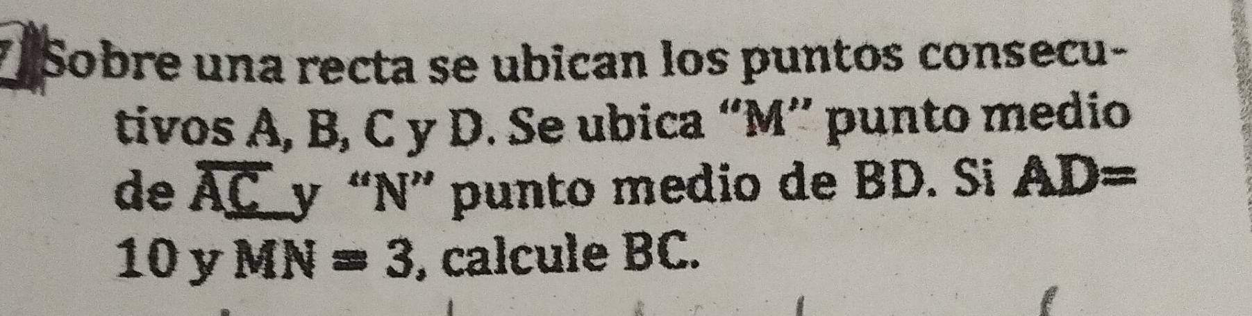 Sobre una recta se ubican los puntos consecu- 
tivos A, B, C y D. Se ubica “ M ” punto medio 
de overline AC y “ N ” punto medio de BD. Si AD=
10 y MN=3 , calcule BC.