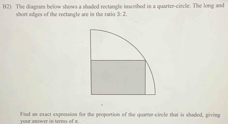 B2) The diagram below shows a shaded rectangle inscribed in a quarter-circle. The long and 
short edges of the rectangle are in the ratio 3:2. 
Find an exact expression for the proportion of the quarter-circle that is shaded, giving 
your answer in terms of π.