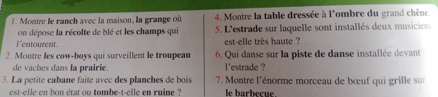 Montre le ranch avec la maison, la grange où 4. Montre la table dressée à l'ombre du grand chêne. 
on dépose la récolte de blé et les champs qui 5. L'estrade sur laquelle sont installés deux musiciens 
l'entourent. est-elle très haute ? 
2. Montre les cow-boys qui surveillent le troupeau 6. Qui danse sur la piste de danse installée devant 
de vaches dans la prairie. l'estrade ? 
3. La petite cabane faite avec des planches de bois 7. Montre l'énorme morceau de bœuf qui grille sur 
est-elle en bon état ou tombe-t-elle en ruine ? le barbecue.