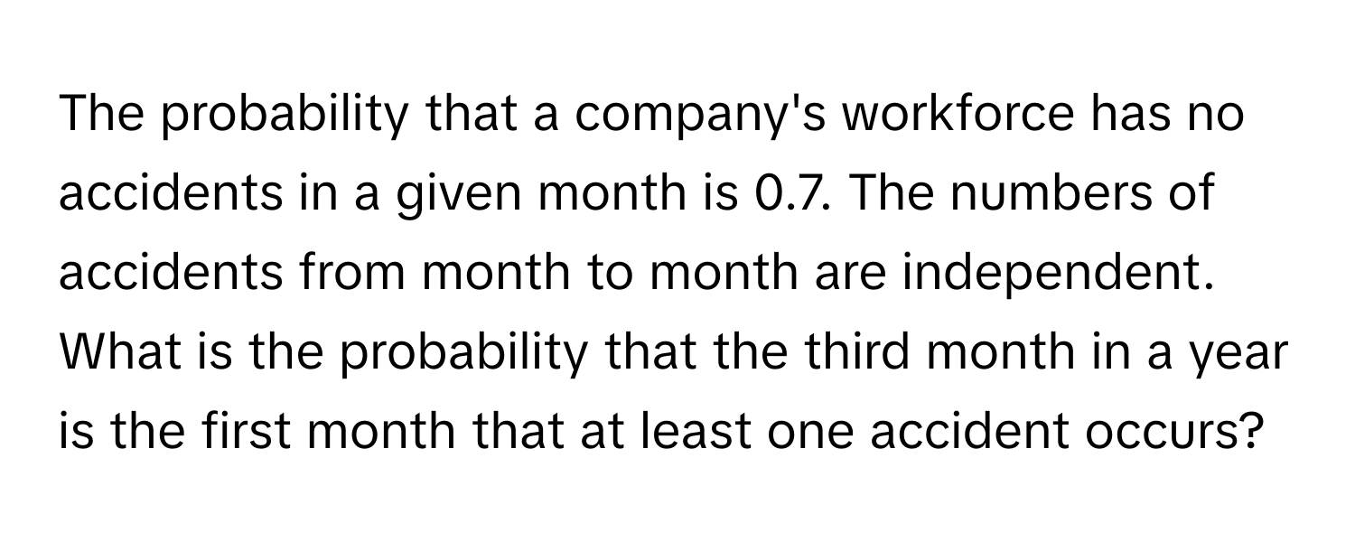 The probability that a company's workforce has no accidents in a given month is 0.7. The numbers of accidents from month to month are independent. What is the probability that the third month in a year is the first month that at least one accident occurs?