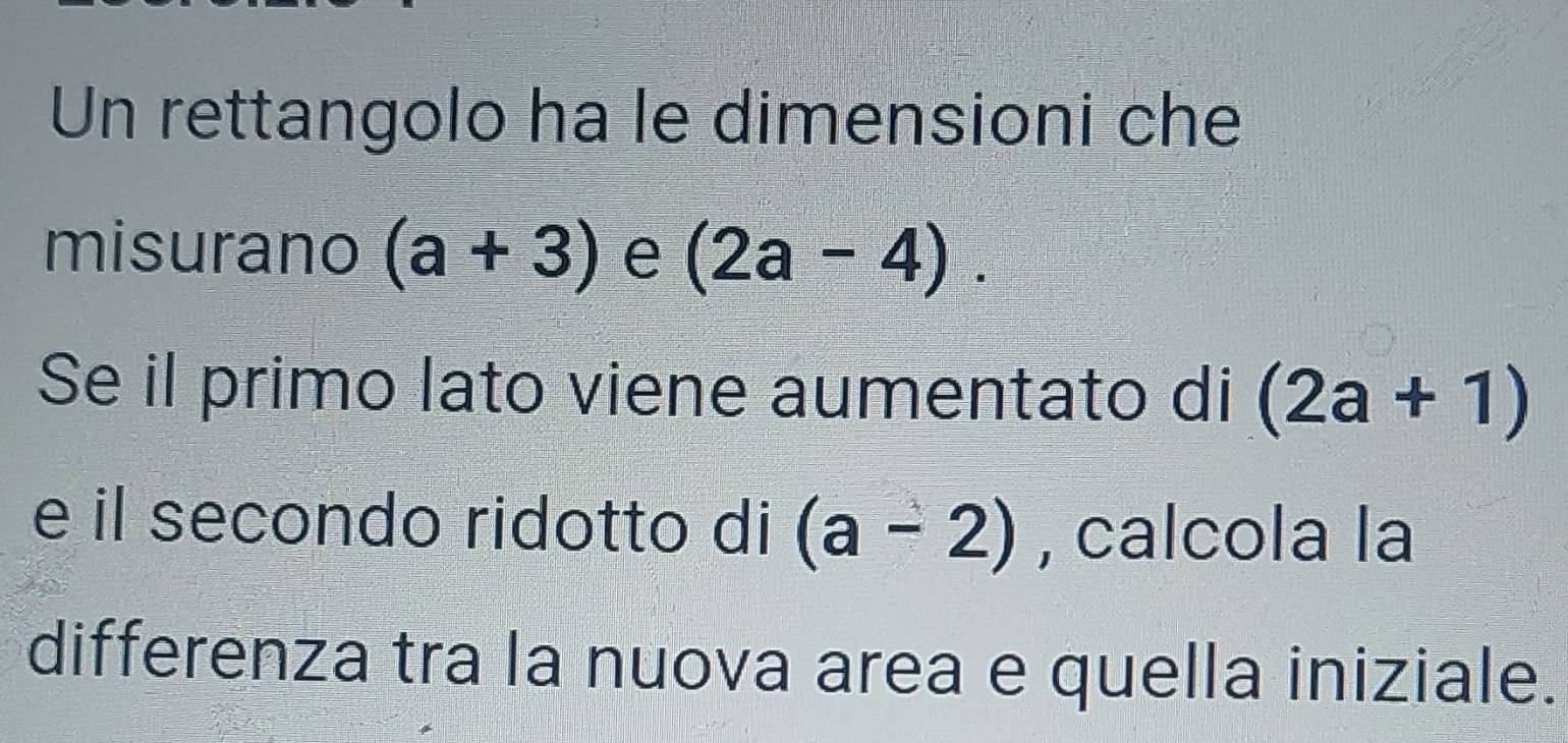 Un rettangolo ha le dimensioni che 
misurano (a+3) e (2a-4). 
Se il primo lato viene aumentato di (2a+1)
e il secondo ridotto di (a-2) , calcola la 
differenza tra la nuova area e quella iniziale.