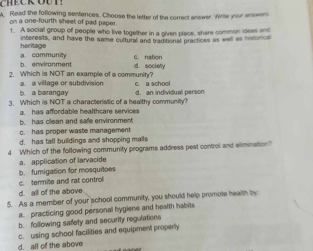 CHECK OUT!
A. Read the following sentences. Choose the letter of the correct answer. Write your answers
on a one-fourth sheet of pad paper.
1. A social group of people who live together in a given place, share common deas and
interests, and have the same cultural and traditional practices as well as neonca
heritage
a. community c. nation
b. environment d. society
2. Which is NOT an example of a community?
a. a village or subdivision c. a school
b. a barangay d. an individual person
3. Which is NOT a characteristic of a healthy community?
a. has affordable healthcare services
b. has clean and safe environment
c. has proper waste management
d. has tall buildings and shopping malls
4 Which of the following community programs address pest control and elimination?
a. application of larvacide
b. fumigation for mosquitoes
c. termite and rat control
d. all of the above
5. As a member of your school community, you should help promote health by:
a. practicing good personal hygiene and health habits
b. following safety and security regulations
c. using school facilities and equipment properly
d. all of the above