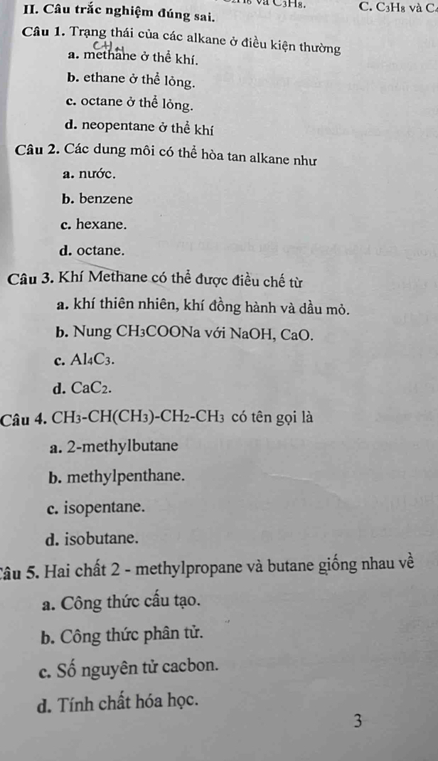 C3Hg. C. C3H₈ và C4
II. Câu trắc nghiệm đúng sai.
Câu 1. Trạng thái của các alkane ở điều kiện thường
a. methane ở thể khí.
b. ethane ở thể lỏng.
c. octane ở thể lỏng.
d. neopentane ở thể khí
Câu 2. Các dung môi có thể hòa tan alkane như
a. nước.
b. benzene
c. hexane.
d. octane.
Câu 3. Khí Methane có thể được điều chế từ
a. khí thiên nhiên, khí đồng hành và dầu mỏ.
b. Nung CH₃COONa với NaOH, CaO.
c. Al_4C_3.
d. CaC_2. 
Câu 4. CH₃-CH(CH₃)-CH₂-CH₃ có tên gọi là
a. 2 -methylbutane
b. methylpenthane.
c. isopentane.
d. isobutane.
Câu 5. Hai chất 2 - methylpropane và butane giống nhau về
a. Công thức cấu tạo.
b. Công thức phân tử.
c. Số nguyên tử cacbon.
d. Tính chất hóa học.
3