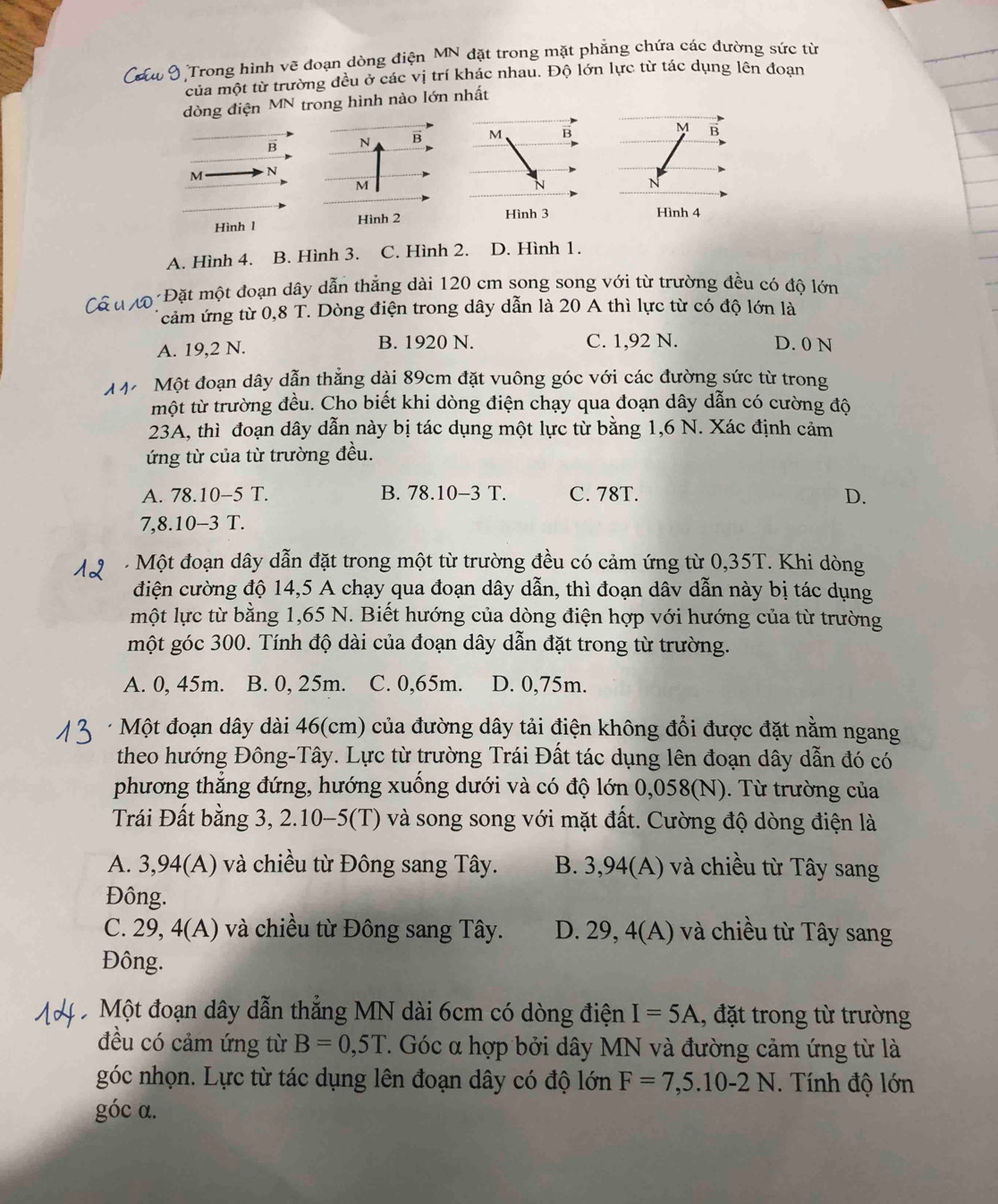 Trong hình vẽ đoạn dòng điện MN đặt trong mặt phẳng chứa các đường sức từ
của một từ trường đều ở các vị trí khác nhau. Độ lớn lực từ tác dụng lên đoan
dòng điện MN trong hình nào lớn nhất
B N B M B M B
M N
M
N
Hình 2 Hình 3 Hình 4
Hình 1
A. Hình 4. B. Hình 3. C. Hình 2. D. Hình 1.
ộ Đặt một đoạn dây dẫn thẳng dài 120 cm song song với từ trường đều có độ lớn
cảm ứng từ 0,8 T. Dòng điện trong dây dẫn là 20 A thì lực từ có độ lớn là
A. 19,2 N. B. 1920 N. C. 1,92 N. D. 0 N
M Một đoạn dây dẫn thắng dài 89cm đặt vuông góc với các đường sức từ trong
một từ trường đều. Cho biết khi dòng điện chạy qua đoạn dây dẫn có cường độ
23A, thì đoạn dây dẫn này bị tác dụng một lực từ bằng 1,6 N. Xác định cảm
ứng từ của từ trường đều.
A. 78.10-5T B. 78.10-3 T. C. 78T. D.
7,8.10-3 T.
Một đoạn dây dẫn đặt trong một từ trường đều có cảm ứng từ 0,35T. Khi dòng
điện cường độ 14,5 A chạy qua đoạn dây dẫn, thì đoạn dâv dẫn này bị tác dụng
một lực từ bằng 1,65 N. Biết hướng của dòng điện hợp với hướng của từ trường
một góc 300. Tính độ dài của đoạn dây dẫn đặt trong từ trường.
A. 0, 45m. B. 0, 25m. C. 0,65m. D. 0,75m.
* Một đoạn dây dài 46(cm) của đường dây tải điện không đổi được đặt nằm ngang
theo hướng Đông-Tây. Lực từ trường Trái Đất tác dụng lên đoạn dây dẫn đó có
phương thẳng đứng, hướng xuống dưới và có độ lớn 0,058(N). Từ trường của
Trái Đất bằng 3, 2.10-5(T) và song song với mặt đất. Cường độ dòng điện là
A. 3,94(A) và chiều từ Đông sang Tây. B. 3,94(A) và chiều từ Tây sang
Đông.
C. 29, 4(A) và chiều từ Đông sang Tây. D. 29, 4(A) và chiều từ Tây sang
Đông.
Một đoạn dây dẫn thẳng MN dài 6cm có dòng điện I=5A , đặt trong từ trường
đều có cảm ứng từ B=0,5T 7. Góc α hợp bởi dây MN và đường cảm ứng từ là
góc nhọn. Lực từ tác dụng lên đoạn dây có độ lớn F=7,5.10-2N. Tính độ lớn
góc α.