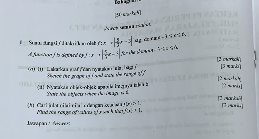 Bahagián Á 
[50 markah] 
Jawab semua soalan. 
1 Suatu fungsi ∫ ditakrifkan oleh f:xto | 5/3 x-3| bagi domain -3≤ x≤ 6. 
A function f is defined by f:xto | 5/3 x-3| for the domain -3≤ x≤ 6. 
[3 markah] 
(@) (i) Lakarkan grafƒ dan nyatakan julat bagi ƒ. 
[3 marks] 
Sketch the graph off and state the range off. 
[2 markah] 
(ii) Nyatakan objek-objek apabila imejnya ialah 6. [2 marks] 
State the objects when the image is 6. 
[3 markah] 
(b) Cari julat nilai-nilai x dengan keadaan f(x)>1. [3 marks] 
Find the range of values of x such that f(x)>1. 
Jawapan / Answer: