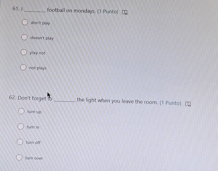 I_ football on mondays. (1 Punto)
don't play
doesn't play
play not
not plays
62. Don't forget to _the light when you leave the room. (1 Punto)
turn up
turn in
turn off
turn over