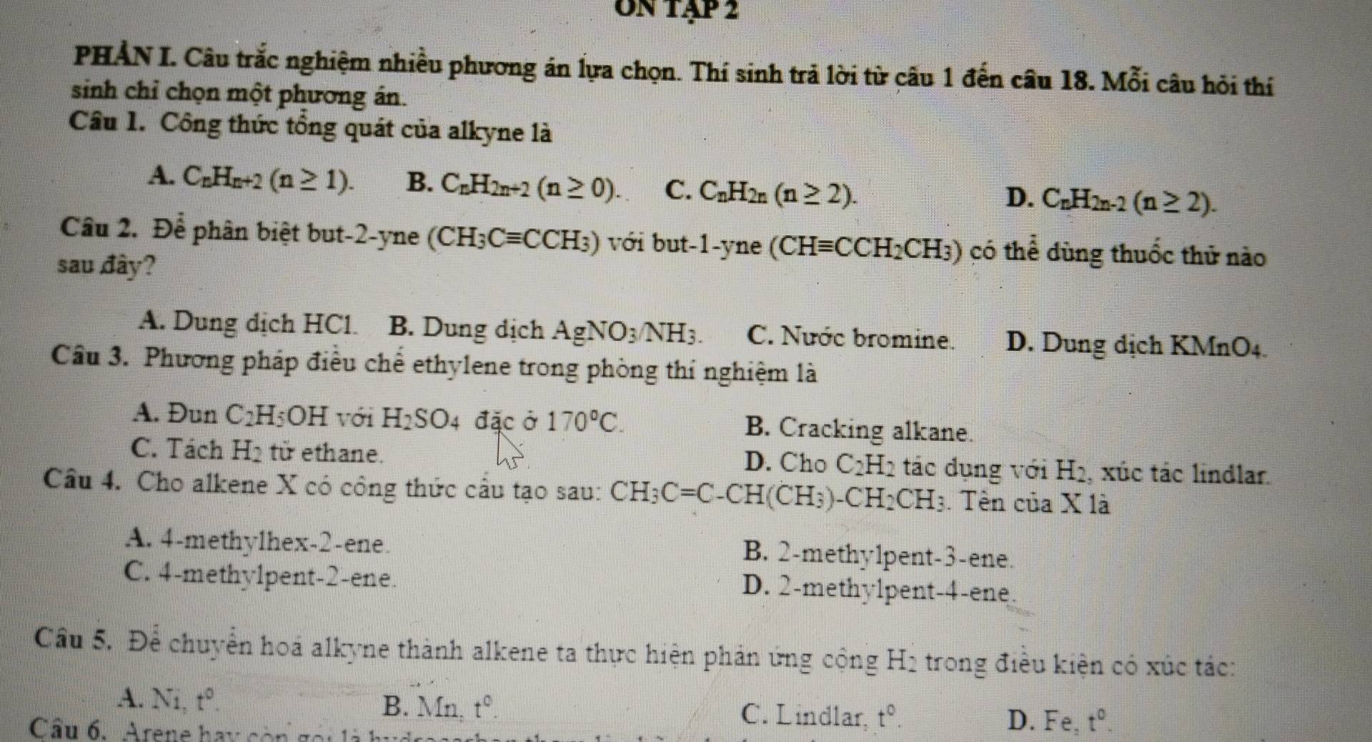 on tập 2
PHẢN I. Câu trắc nghiệm nhiều phương án lựa chọn. Thí sinh trả lời từ câu 1 đến câu 18. Mỗi câu hỏi thí
sinh chỉ chọn một phương án.
Câu 1. Công thức tổng quát của alkyne là
A. C_nH_n+2(n≥ 1). B. C_nH_2n+2(n≥ 0). C. C_nH_2n(n≥ 2).
D. C_nH_2n-2(n≥ 2).
Cầu 2. Để phân biệt but-2-yne (CH_3Cequiv CCH_3) với but -1-yn (CHequiv CCH_2CH_3) có thể dùng thuốc thử nào
sau đây?
A. Dung dịch HCl. B. Dung dịch AgNO_3/NH_3. C. Nước bromine. D. Dung dịch KMnO4.
Cầu 3. Phương pháp điều chế ethylene trong phòng thí nghiệm là
A. Đun C_2H_5OH với H_2SO_4 đặc ở 170°C. B. Cracking alkane.
C. Tách H_2 tir ethane. D. Cho C_2H_2 tác dụng với Hạ, xúc tác lindlar.
Câu 4. Cho alkene X có công thức cầu tạo sau: CH_3C=C -CH(CH₃)、 CH_2CH_3. Tên của X là
A. 4-methy1hex-2-ene. B. 2-methy1pent-3-ene.
C. 4-methy1pent-2-ene D. 2-methy1pent-4-ene.
Cầu 5. Để chuyển hoá alkyne thành alkene ta thực hiện phản ứng công □ Hị trong điều kiện có xúc tác:
A. Ni,t^0. B. Mn. t^0. C. Lindlar, t^0.
Câu 6. Arene hay còn go i
D. Fe,t^0.