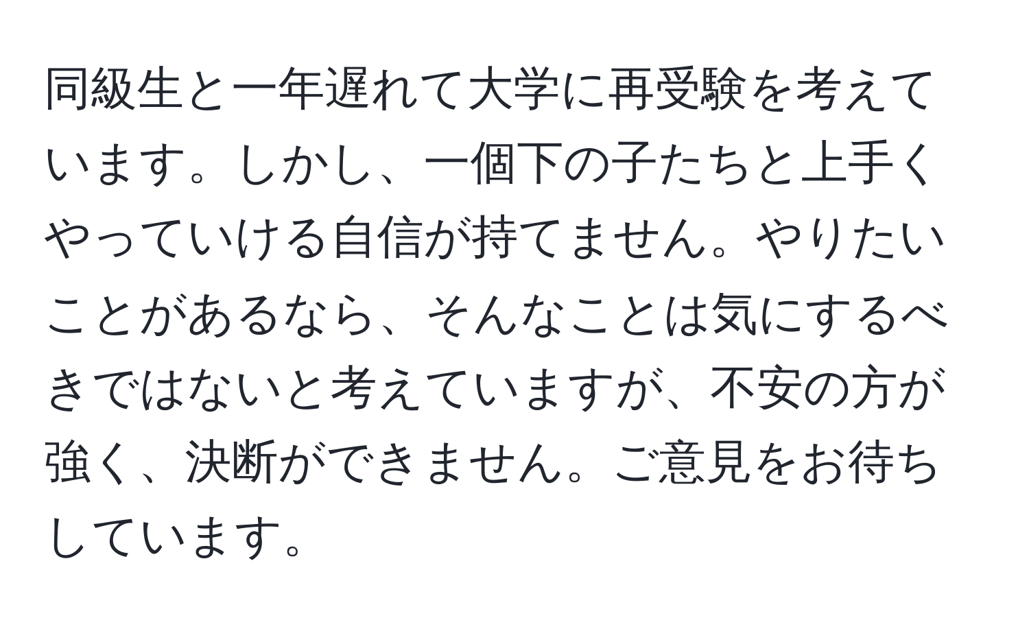 同級生と一年遅れて大学に再受験を考えています。しかし、一個下の子たちと上手くやっていける自信が持てません。やりたいことがあるなら、そんなことは気にするべきではないと考えていますが、不安の方が強く、決断ができません。ご意見をお待ちしています。