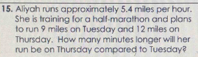Aliyah runs approximately 5.4 miles per hour. 
She is training for a half-marathon and plans 
to run 9 miles on Tuesday and 12 miles on 
Thursday. How many minutes longer will her 
run be on Thursday compared to Tuesday?