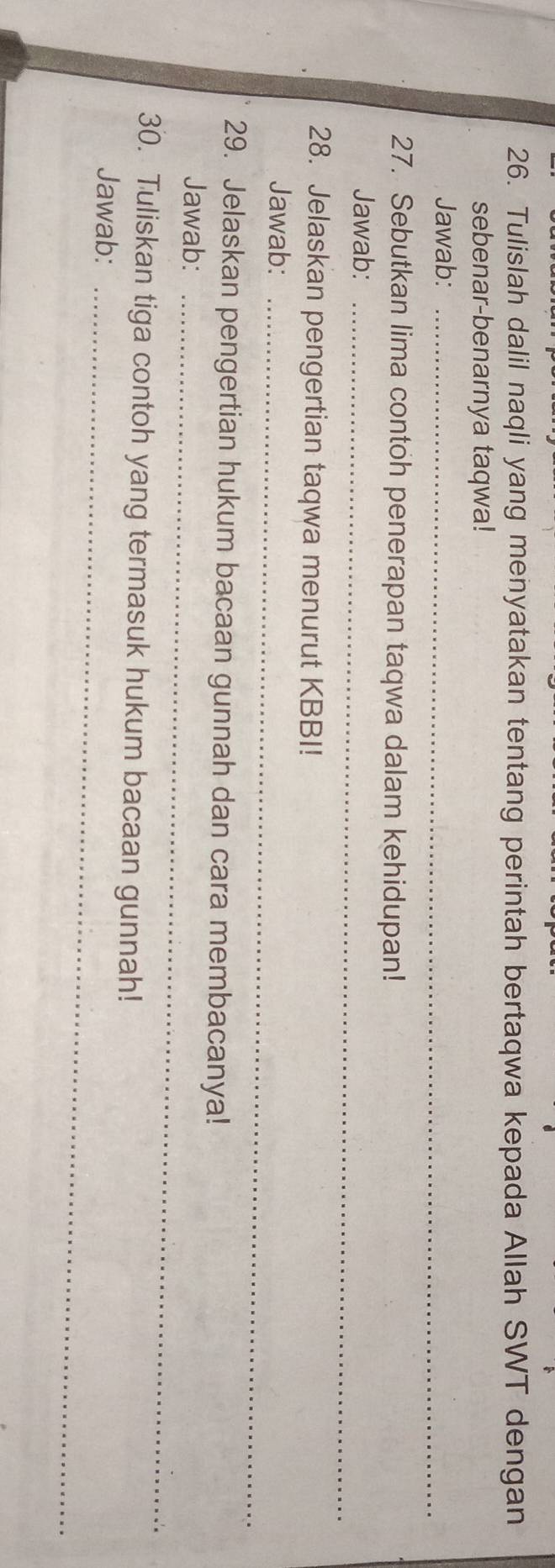 Tulislah dalil naqli yang menyatakan tentang perintah bertaqwa kepada Allah SWT dengan 
sebenar-benarnya taqwa! 
Jawab:_ 
27. Sebutkan lima contoh penerapan taqwa dalam kehidupan! 
Jawab:_ 
28. Jelaskan pengertian taqwa menurut KBBI! 
Jawab:_ 
29. Jelaskan pengertian hukum bacaan gunnah dan cara membacanya! 
Jawab:_ 
30. Tuliskan tiga contoh yang termasuk hukum bacaan gunnah! 
Jawab:_
