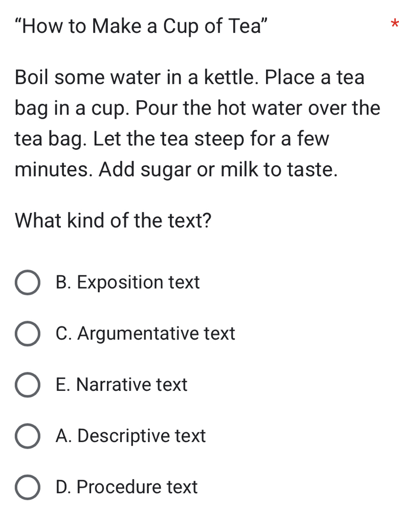 “How to Make a Cup of Tea”
*
Boil some water in a kettle. Place a tea
bag in a cup. Pour the hot water over the
tea bag. Let the tea steep for a few
minutes. Add sugar or milk to taste.
What kind of the text?
B. Exposition text
C. Argumentative text
E. Narrative text
A. Descriptive text
D. Procedure text