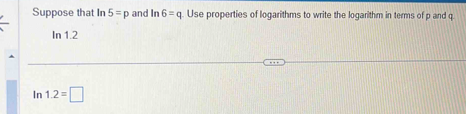 Suppose that In 5=p and I n6=q. Use properties of logarithms to write the logarithm in terms of p and q. 
In 1.2
In 1.2=□