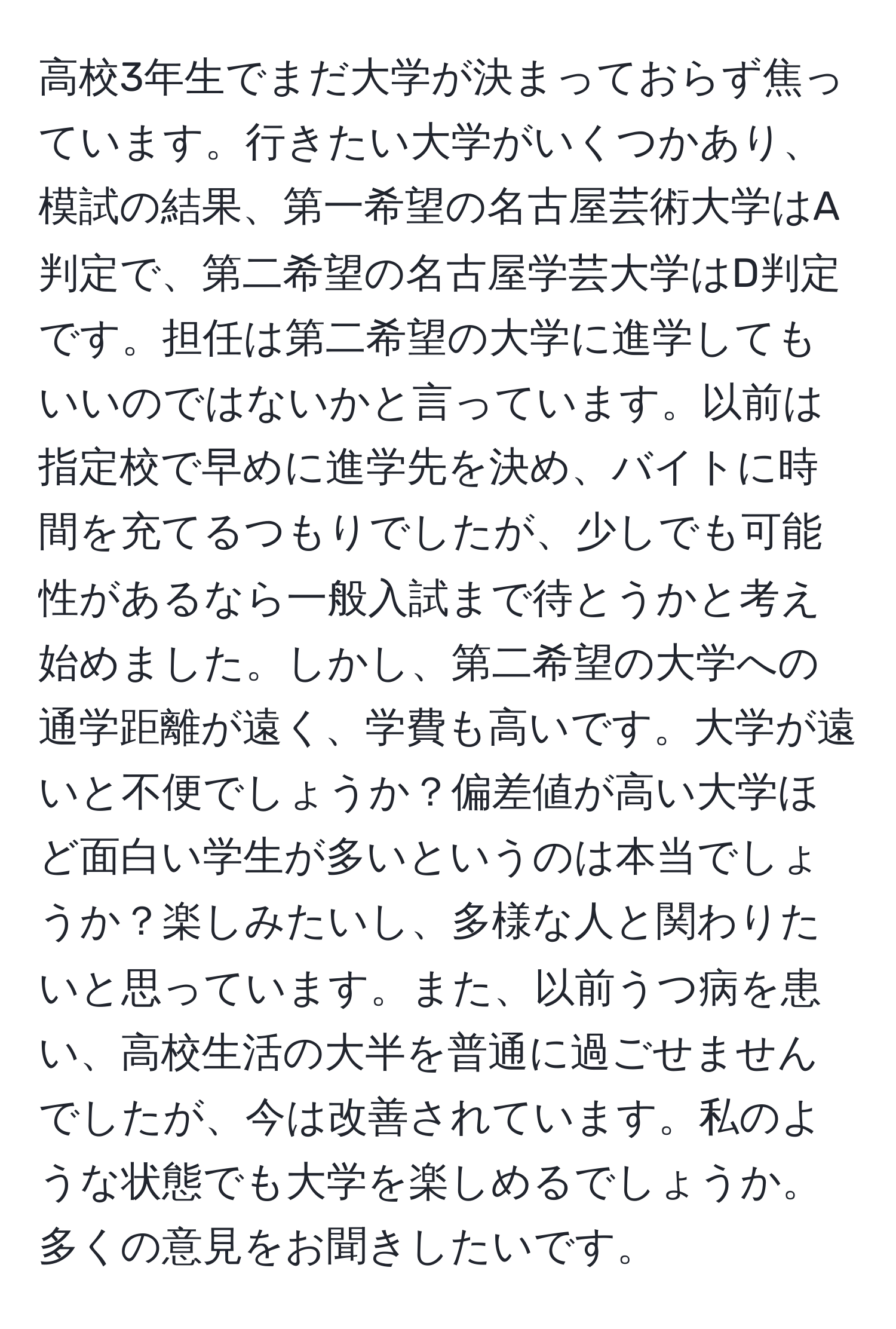 高校3年生でまだ大学が決まっておらず焦っています。行きたい大学がいくつかあり、模試の結果、第一希望の名古屋芸術大学はA判定で、第二希望の名古屋学芸大学はD判定です。担任は第二希望の大学に進学してもいいのではないかと言っています。以前は指定校で早めに進学先を決め、バイトに時間を充てるつもりでしたが、少しでも可能性があるなら一般入試まで待とうかと考え始めました。しかし、第二希望の大学への通学距離が遠く、学費も高いです。大学が遠いと不便でしょうか？偏差値が高い大学ほど面白い学生が多いというのは本当でしょうか？楽しみたいし、多様な人と関わりたいと思っています。また、以前うつ病を患い、高校生活の大半を普通に過ごせませんでしたが、今は改善されています。私のような状態でも大学を楽しめるでしょうか。多くの意見をお聞きしたいです。