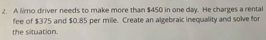 A limo driver needs to make more than $450 in one day. He charges a rental 
fee of $375 and $0.85 per mile. Create an algebraic inequality and solve for 
the situation.