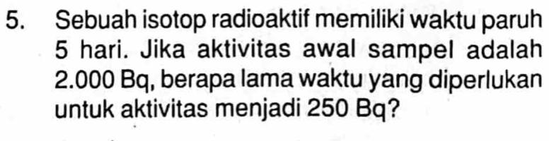 Sebuah isotop radioaktif memiliki waktu paruh
5 hari. Jika aktivitas awal sampel adalah
2.000 Bq, berapa lama waktu yang diperlukan 
untuk aktivitas menjadi 250 Bq?