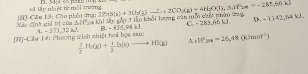 Một so phân tng k
và lấy nhiệt từ môi trường.
Xác định giá trị của △ _rH^0 298 khi lấy gấp 3 lần khối lượng của mỗi chất phản ứng. 2ZnS(s)+3O_2(g)xrightarrow r2CO_2(g)+4H_2O(l); △ _rH^0_298=-285,kJ
[H]-Câu 13: Cho phản ứng:
A. - 571, 32 kJ. B. - 856,98 kJ. C. - 285,66 kJ. D. - 1142,64 kJ.
[H]-Câu 14: Phương trình nhiệt hoá học sau:
 1/2 H_2(g)+ 1/2 I_2(s)to HI(g) △ _fH^0_298=26,48(kJmol^(-1))