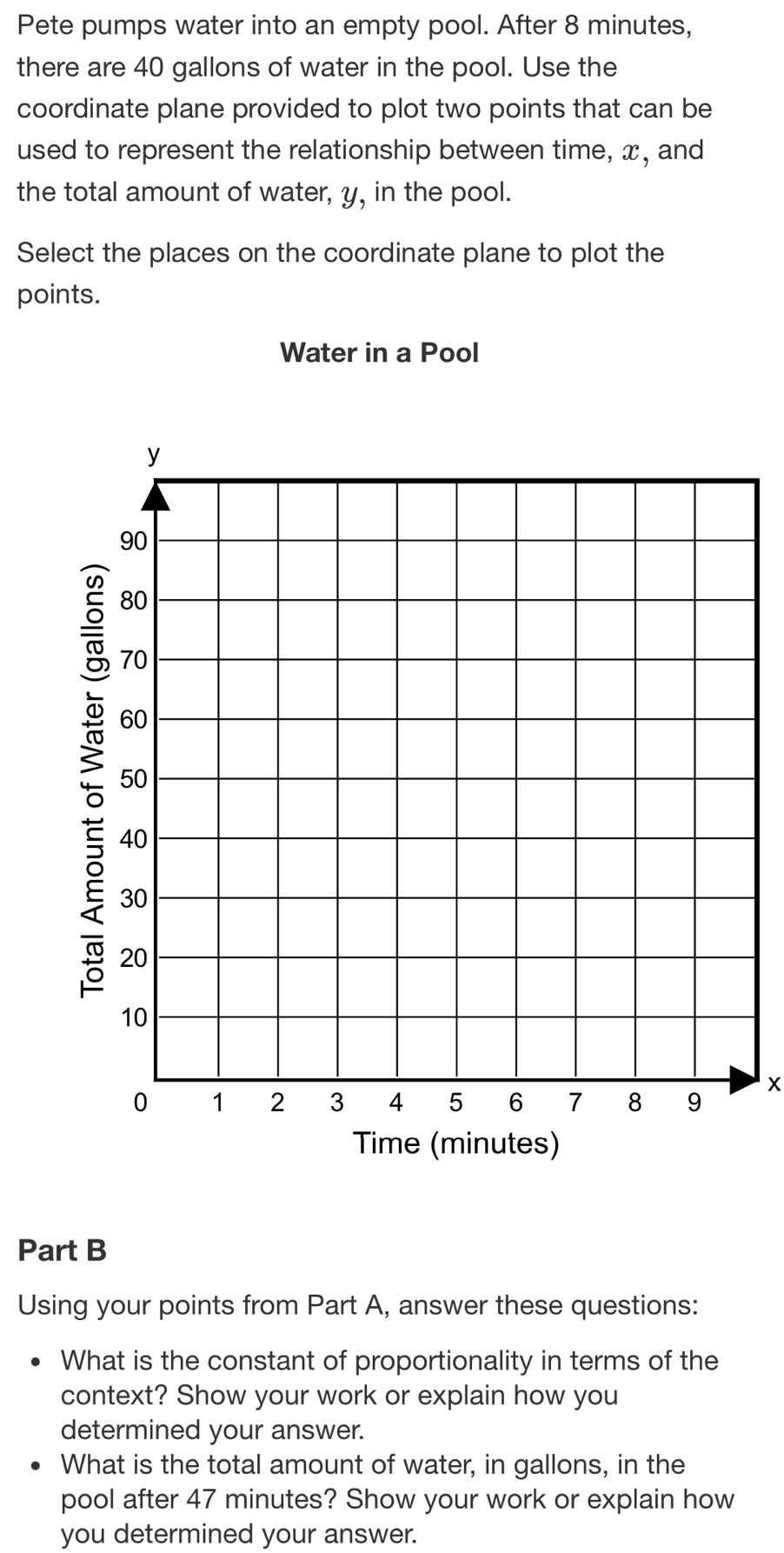 Pete pumps water into an empty pool. After 8 minutes, 
there are 40 gallons of water in the pool. Use the 
coordinate plane provided to plot two points that can be 
used to represent the relationship between time, x, and 
the total amount of water, y, in the pool. 
Select the places on the coordinate plane to plot the 
points. 
Water in a Pool
y
90
80
70
60
50
40
30
20
10
x
0 1 2 3 4 5 6 7 8 9
Time (minutes) 
Part B 
Using your points from Part A, answer these questions: 
What is the constant of proportionality in terms of the 
context? Show your work or explain how you 
determined your answer. 
What is the total amount of water, in gallons, in the 
pool after 47 minutes? Show your work or explain how 
you determined your answer.