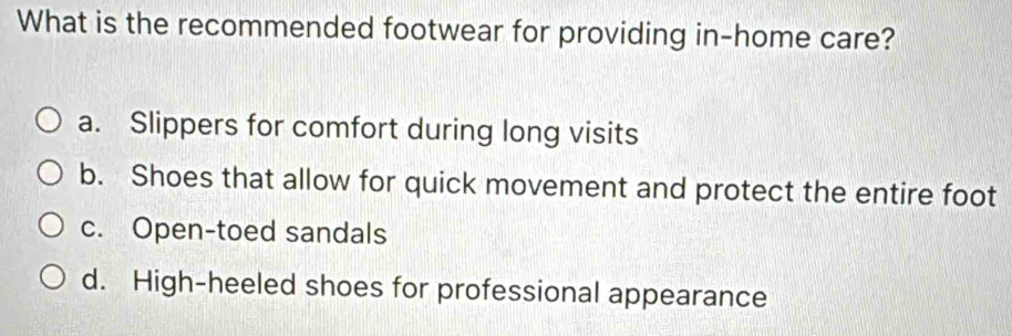 What is the recommended footwear for providing in-home care?
a. Slippers for comfort during long visits
b. Shoes that allow for quick movement and protect the entire foot
c. Open-toed sandals
d. High-heeled shoes for professional appearance