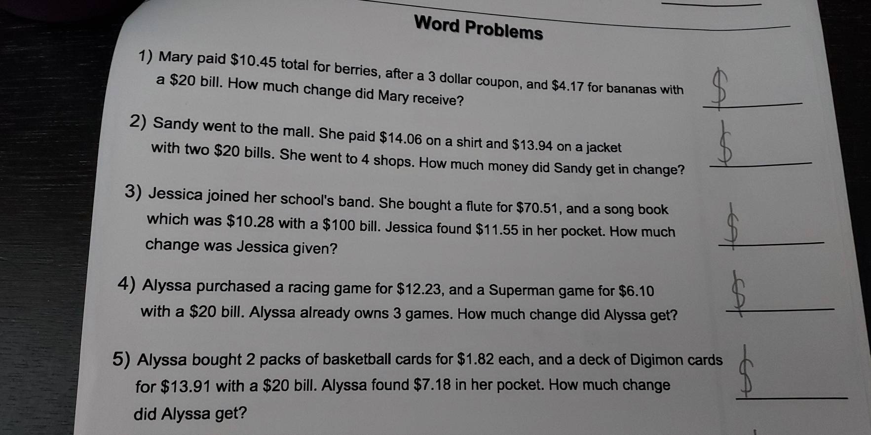 Word Problems 
1) Mary paid $10.45 total for berries, after a 3 dollar coupon, and $4.17 for bananas with 
a $20 bill. How much change did Mary receive? 
_ 
2) Sandy went to the mall. She paid $14.06 on a shirt and $13.94 on a jacket 
with two $20 bills. She went to 4 shops. How much money did Sandy get in change?_ 
3) Jessica joined her school's band. She bought a flute for $70.51, and a song book 
which was $10.28 with a $100 bill. Jessica found $11.55 in her pocket. How much 
change was Jessica given? 
_ 
4) Alyssa purchased a racing game for $12.23, and a Superman game for $6.10
with a $20 bill. Alyssa already owns 3 games. How much change did Alyssa get? 
_ 
5) Alyssa bought 2 packs of basketball cards for $1.82 each, and a deck of Digimon cards 
_ 
for $13.91 with a $20 bill. Alyssa found $7.18 in her pocket. How much change 
did Alyssa get?