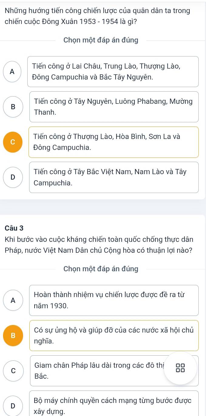 Những hướng tiến công chiến lược của quân dân ta trong
chiến cuộc Đông Xuân 1953 - 1954 là gì?
Chọn một đáp án đúng
A Tiến công ở Lai Châu, Trung Lào, Thượng Lào,
Đông Campuchia và Bắc Tây Nguyên.
Tiến công ở Tây Nguyên, Luông Phabang, Mường
B
Thanh.
Tiến công ở Thượng Lào, Hòa Bình, Sơn La và
C
Đông Campuchia.
Tiến công ở Tây Bắc Việt Nam, Nam Lào và Tây
D
Campuchia.
Câu 3
Khi bước vào cuộc kháng chiến toàn quốc chống thực dân
Pháp, nước Việt Nam Dân chủ Cộng hòa có thuận lợi nào?
Chọn một đáp án đúng
Hoàn thành nhiệm vụ chiến lược được đề ra từ
A
năm 1930.
B Có sự ủng hộ và giúp đỡ của các nước xã hội chủ
nghĩa.
Giam chân Pháp lâu dài trong các đô thị
C
Bắc.
Bộ máy chính quyền cách mạng từng bước được
D
xây dựng.