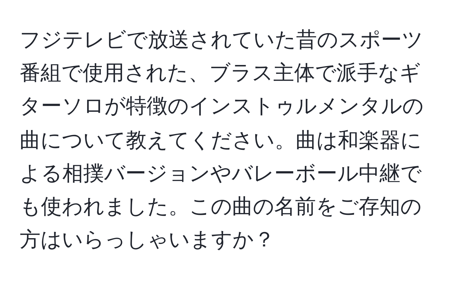 フジテレビで放送されていた昔のスポーツ番組で使用された、ブラス主体で派手なギターソロが特徴のインストゥルメンタルの曲について教えてください。曲は和楽器による相撲バージョンやバレーボール中継でも使われました。この曲の名前をご存知の方はいらっしゃいますか？