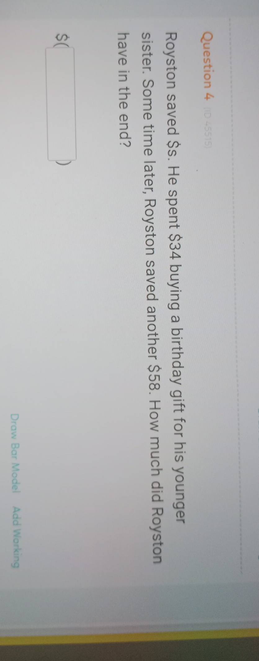 Royston saved $s. He spent $34 buying a birthday gift for his younger 
sister. Some time later, Royston saved another $58. How much did Royston 
have in the end? 
□  
Draw Bar Model Add Working