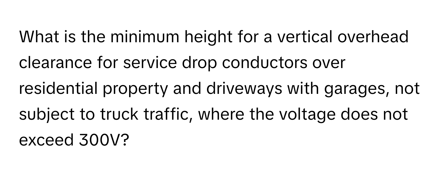 What is the minimum height for a vertical overhead clearance for service drop conductors over residential property and driveways with garages, not subject to truck traffic, where the voltage does not exceed 300V?