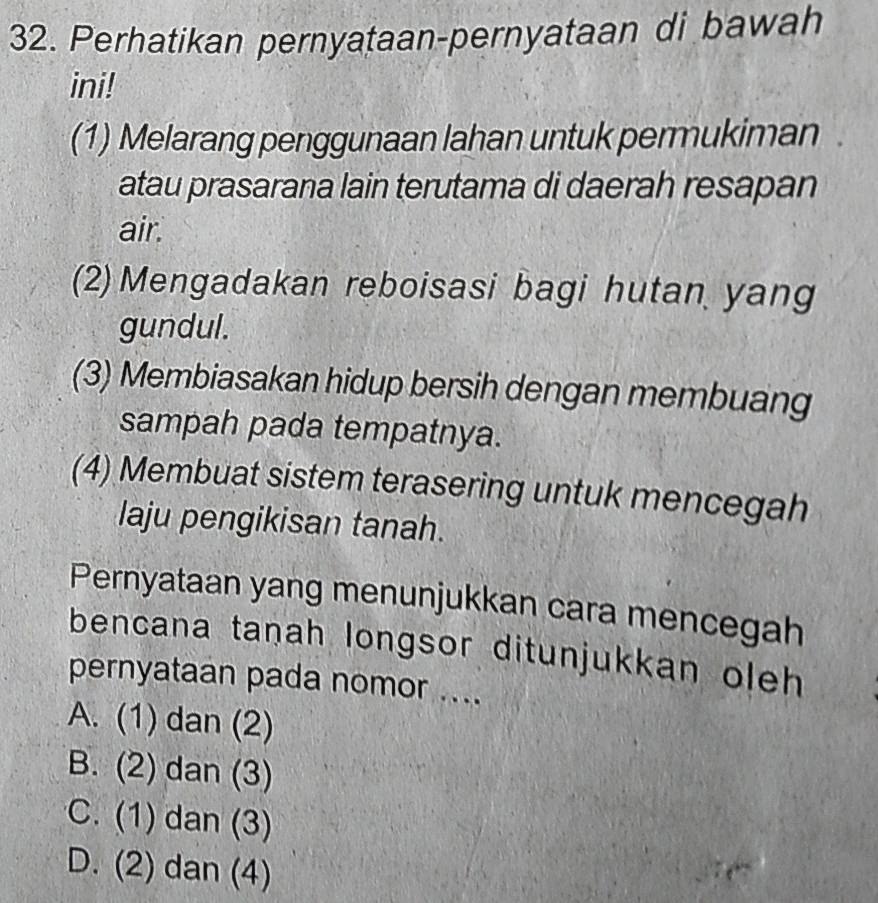 Perhatikan pernyataan-pernyataan di bawah
ini!
(1) Melarang penggunaan lahan untuk permukiman
atau prasarana lain terutama di daerah resapan
air.
(2) Mengadakan reboisasi bagi hutan yang
gundul.
(3) Membiasakan hidup bersih dengan membuang
sampah pada tempatnya.
(4) Membuat sistem terasering untuk mencegah
laju pengikisan tanah.
Pernyataan yang menunjukkan cara mencegah
bencana tanah longsor ditunjukkan oleh 
pernyataan pada nomor ....
A. (1) dan (2)
B. (2) dan (3)
C. (1) dan (3)
D. (2) dan (4)