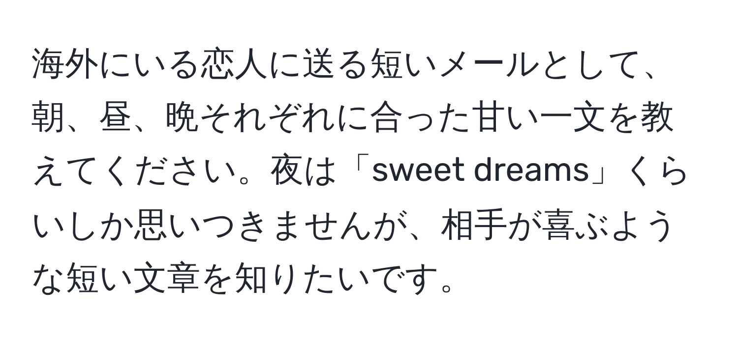 海外にいる恋人に送る短いメールとして、朝、昼、晩それぞれに合った甘い一文を教えてください。夜は「sweet dreams」くらいしか思いつきませんが、相手が喜ぶような短い文章を知りたいです。