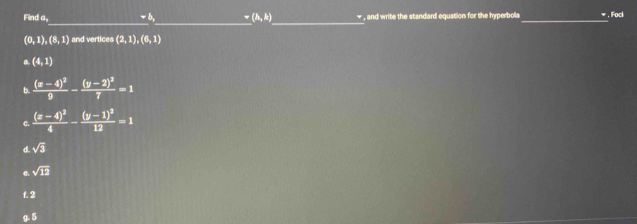 Find a, (h,k) ₹ , and write the standard equation for the hyperbola_ ▼ . Foci
(0,1),(8,1) and vertices (2,1),(6,1)
a. (4,1)
b. frac (x-4)^29-frac (y-2)^27=1
C. frac (x-4)^24-frac (y-1)^212=1
d. sqrt(3)
e. sqrt(12)
f. 2
g. 5