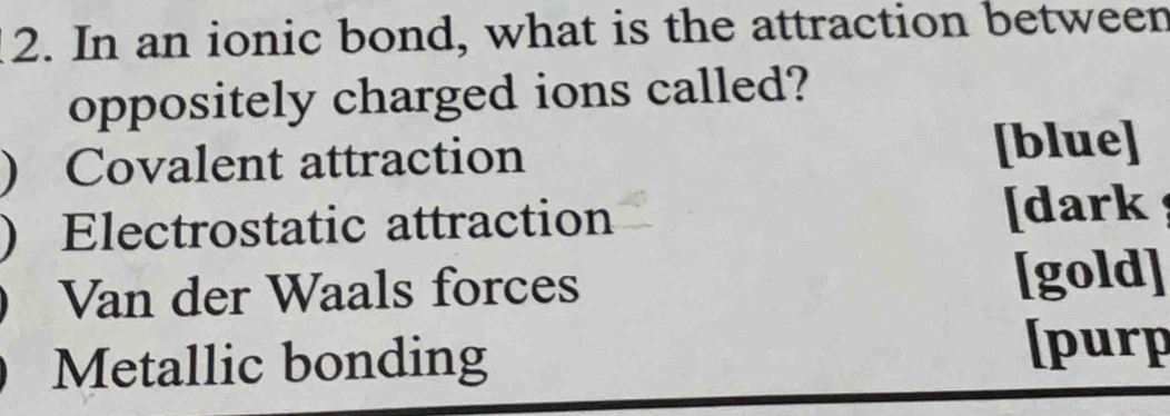 In an ionic bond, what is the attraction between
oppositely charged ions called?
) Covalent attraction [blue]
) Electrostatic attraction [dark
Van der Waals forces [gold]
Metallic bonding
[purp