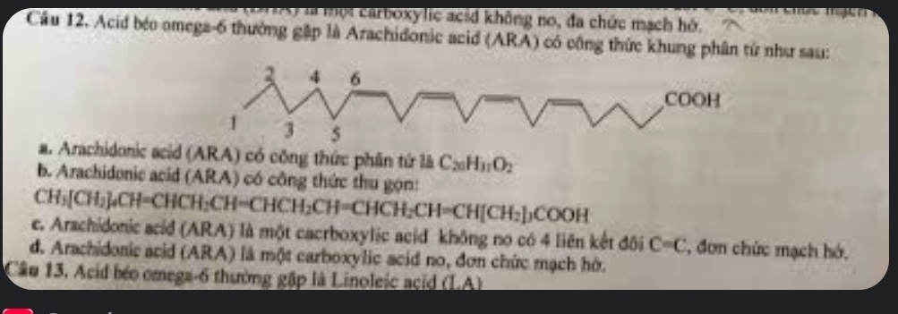 là mội carboxylic acid không no, đa chức mạch hở.
Cầu 12. Acid béo omega -6 thường gặp là Arachidonic acid (ARA) có cộng thức khung phân từ như sau:
a. Arachidonic acid (ARA) có công thức phân tứ là C_20H_31O_2
b. Arachidonic acid (ARA) có công thức thu gọn:
CH_3[CH_2]_4CH=CHCH_2CH=CHCH_2CH=CHCH_2CH=CH[CH_2]_3COOH
e. Arachidonic acid (ARA) là một cacrboxylic acid không no có 4 liên kết đôi C=C , đơn chức mạch hó,
d. Arachidonic acid (ARA) là một carboxylic acid no, đơn chức mạch hờ.
Cầu 13. Acid béo omega-6 thường gập là Linoleic acid beginvmatrix endvmatrix A