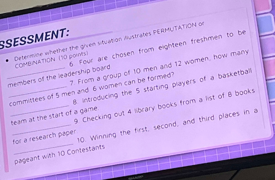 SSESSMENT: 
Determine whether the given situation illustrates PERMUTATION of 
6. Four are chosen from eighteen freshmen to be 
COMBINATION. (10 points) 
7. From a group of 10 men and 12 women, how many 
_members of the leadership board 
8. Introducing the 5 starting players of a basketball 
_committees of 5 men and 6 women can be formed? 
_9. Checking out 4 library books from a list of 8 books 
team at the start of a game. 
_ 
_10. Winning the first, second, and third places in a 
for a research paper 
pageant with 10 Contestants 
SHARP