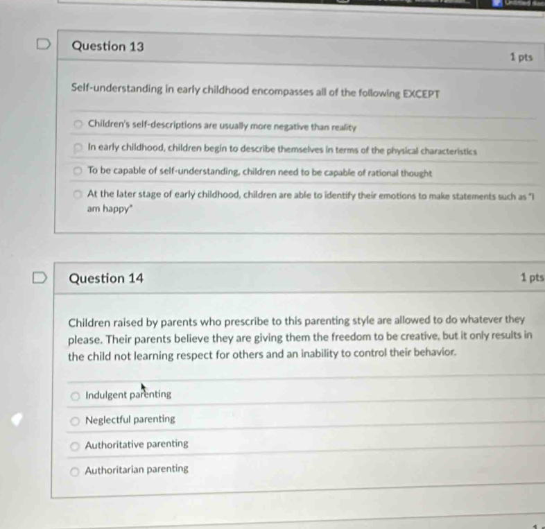 Self-understanding in early childhood encompasses all of the following EXCEPT
Children's self-descriptions are usually more negative than reality
In early childhood, children begin to describe themselves in terms of the physical characteristics
To be capable of self-understanding, children need to be capable of rational thought
At the later stage of early childhood, children are able to identify their emotions to make statements such as "I
am happy"
Question 14 1 pts
Children raised by parents who prescribe to this parenting style are allowed to do whatever they
please. Their parents believe they are giving them the freedom to be creative, but it only results in
the child not learning respect for others and an inability to control their behavior.
Indulgent parenting
Neglectful parenting
Authoritative parenting
Authoritarian parenting